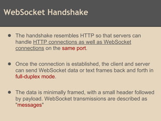 WebSocket Handshake
● The handshake resembles HTTP so that servers can
handle HTTP connections as well as WebSocket
connections on the same port.
● Once the connection is established, the client and server
can send WebSocket data or text frames back and forth in
full-duplex mode.
● The data is minimally framed, with a small header followed
by payload. WebSocket transmissions are described as
"messages"
 