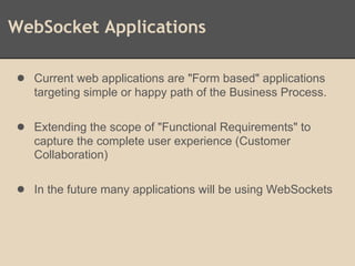 WebSocket Applications
● Current web applications are "Form based" applications
targeting simple or happy path of the Business Process.
● Extending the scope of "Functional Requirements" to
capture the complete user experience (Customer
Collaboration)
● In the future many applications will be using WebSockets
 