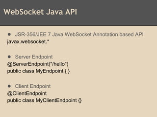 WebSocket Java API
● JSR-356/JEE 7 Java WebSocket Annotation based API
javax.websocket.*
● Server Endpoint
@ServerEndpoint("/hello")
public class MyEndpoint { }
● Client Endpoint
@ClientEndpoint
public class MyClientEndpoint {}
 