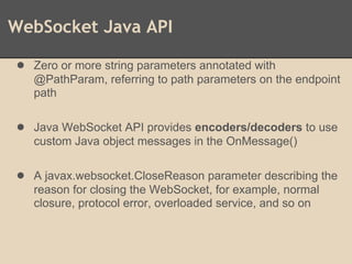 WebSocket Java API
● Zero or more string parameters annotated with
@PathParam, referring to path parameters on the endpoint
path
● Java WebSocket API provides encoders/decoders to use
custom Java object messages in the OnMessage()
● A javax.websocket.CloseReason parameter describing the
reason for closing the WebSocket, for example, normal
closure, protocol error, overloaded service, and so on
 