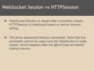 WebSocket Session vs HTTPSession
● WebSocket Session is closed after connection closes.
HTTPSession is destroyed based on server timeout
setting.
● The javax.websocket.Session parameter. Note that this
parameter cannot be used once the WebSocket is really
closed, which happens after the @OnClose annotated
method returns.
 