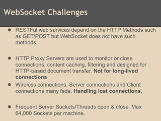 WebSocket Challenges
● RESTFul web services depend on the HTTP Methods such
as GET/POST but WebSocket does not have such
methods.
● HTTP Proxy Servers are used to monitor or close
connections, content caching, filtering and designed for
HTTP-based document transfer. Not for long-lived
connections
● Wireless connections, Server connections and Client
connections many fade. Handling lost connections.
● Frequent Server Sockets/Threads open & close. Max
64,000 Sockets per machine.
 