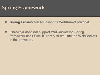 Spring Framework
● Spring Framework 4.0 supports WebSocket protocol.
● If browser does not support WebSocket the Spring
framework uses SockJS library to emulate the WebSockets
in the browsers.
 