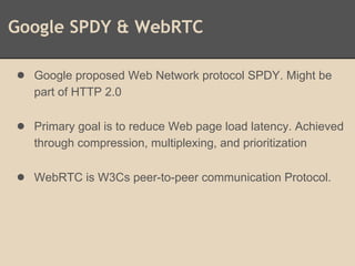 Google SPDY & WebRTC
● Google proposed Web Network protocol SPDY. Might be
part of HTTP 2.0
● Primary goal is to reduce Web page load latency. Achieved
through compression, multiplexing, and prioritization
● WebRTC is W3Cs peer-to-peer communication Protocol.
 