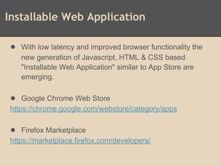 Installable Web Application
● With low latency and improved browser functionality the
new generation of Javascript, HTML & CSS based
"Installable Web Application" similar to App Store are
emerging.
● Google Chrome Web Store
https://chrome.google.com/webstore/category/apps
● Firefox Marketplace
https://marketplace.firefox.com/developers/
 