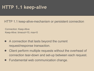 HTTP 1.1 keep-alive
HTTP 1.1 keep-alive-mechanism or persistent connection
Connection: Keep-Alive
Keep-Alive: timeout=10, max=5
● A connection that lasts beyond the current
request/response transaction.
● Client perform multiple requests without the overhead of
connection tear-down and set-up between each request.
● Fundamental web communication change.
 