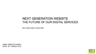 1
NEXT GENERATION WEBSITE
THE FUTURE OF OUR DIGITAL SERVICES
BUT HOW CAN IT HELP ME?
NAME: MARTIN CHANEY
DATE: 30TH MARCH 2016
 