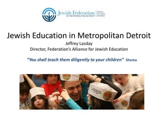 Jewish Education in Metropolitan Detroit
Jeffrey Lasday
Director, Federation’s Alliance for Jewish Education
“You shall teach them diligently to your children” Shema

 