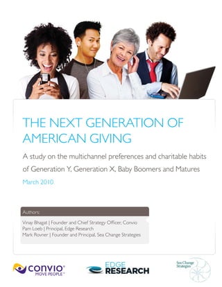 THE NEXT GENERATION OF
AMERICAN GIVING
A study on the multichannel preferences and charitable habits
of Generation Y, Generation X, Baby Boomers and Matures
March 2010
Authors:
Vinay Bhagat | Founder and Chief Strategy Officer, Convio
Pam Loeb | Principal, Edge Research
Mark Rovner | Founder and Principal, Sea Change Strategies
 