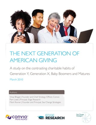 THE NEXT GENERATION OF
AMERICAN GIVING
A study on the contrasting charitable habits of
Generation Y, Generation X, Baby Boomers and Matures
March 2010



Authors:

Vinay Bhagat | Founder and Chief Strategy Officer, Convio
Pam Loeb | Principal, Edge Research
Mark Rovner | Founder and Principal, Sea Change Strategies
 