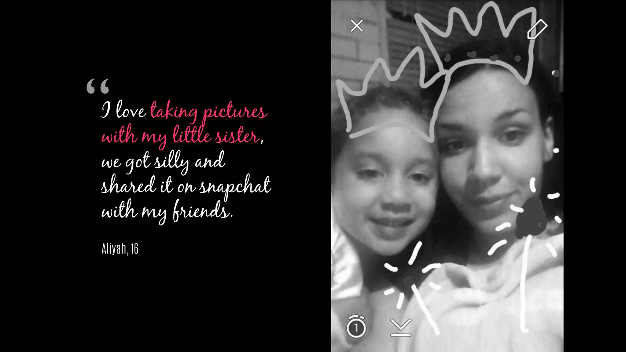 I love taking pictures
with my little sister,
we got silly and
shared it on snapchat
with my friends.
Aliyah, 16
“
 