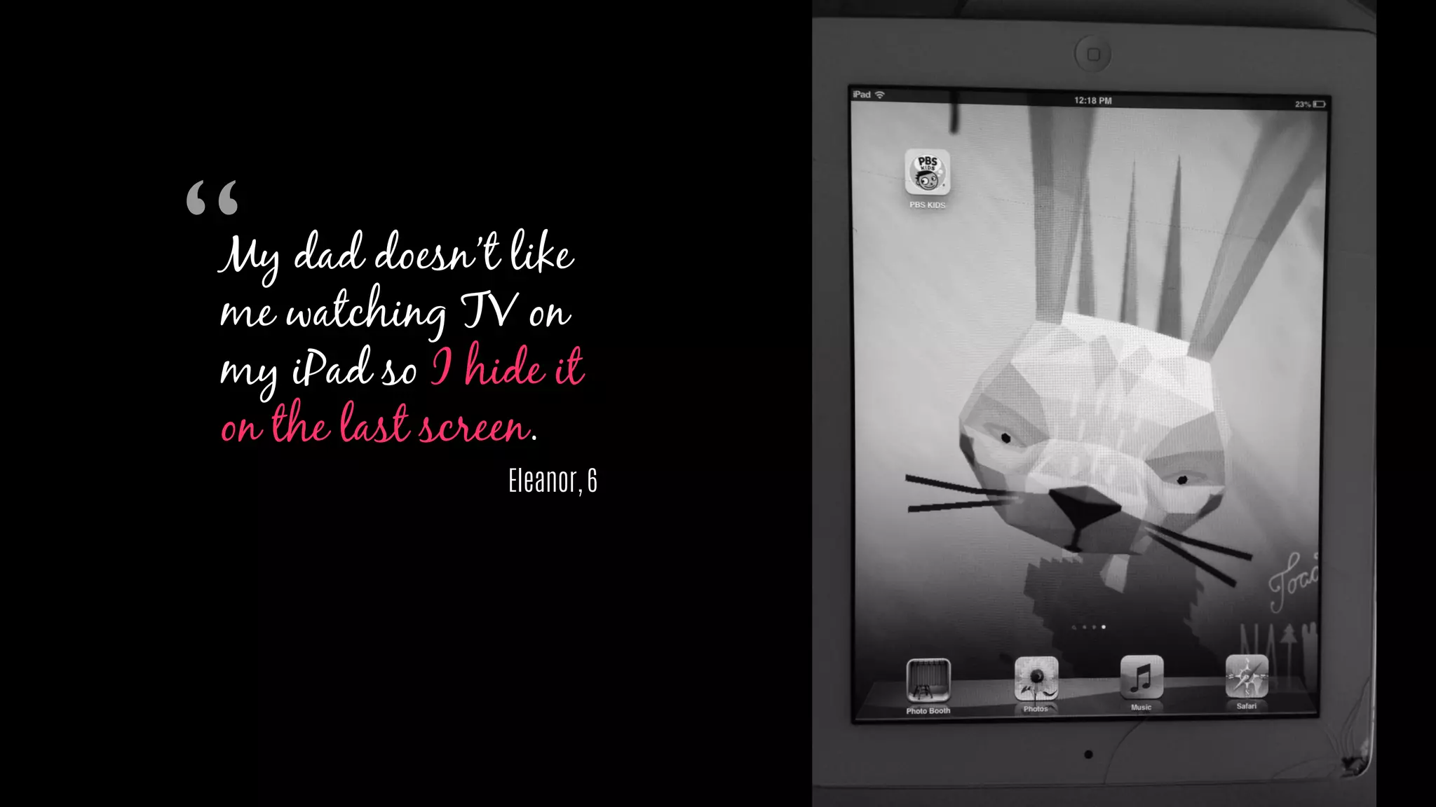My dad doesn’t like
me watching TV on
my iPad so I hide it
on the last screen.
Eleanor, 6
“
 