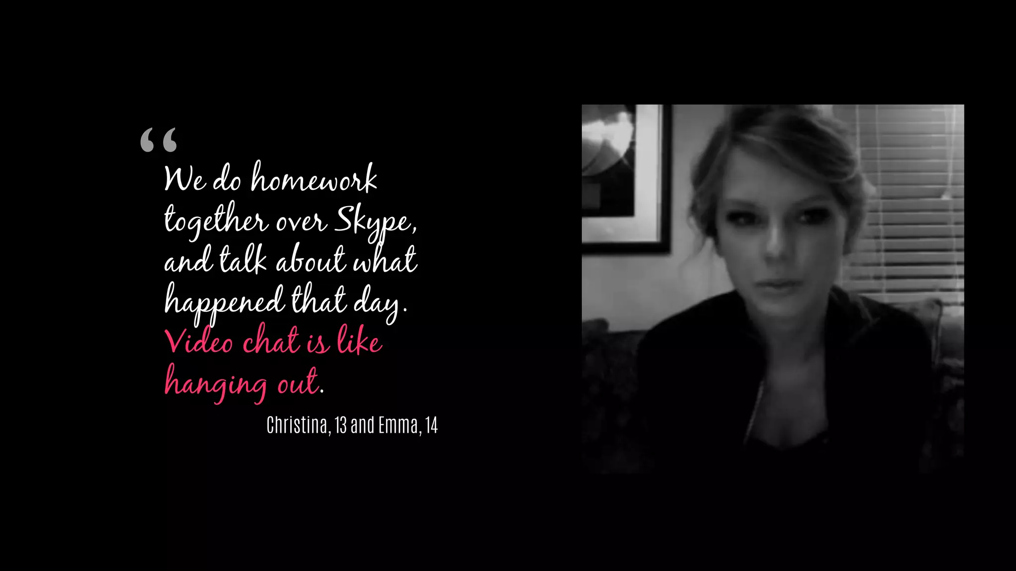 We do homework
together over Skype,
and talk about what
happened that day.
Video chat is like
hanging out.
Christina, 13 and Emma, 14
“
 