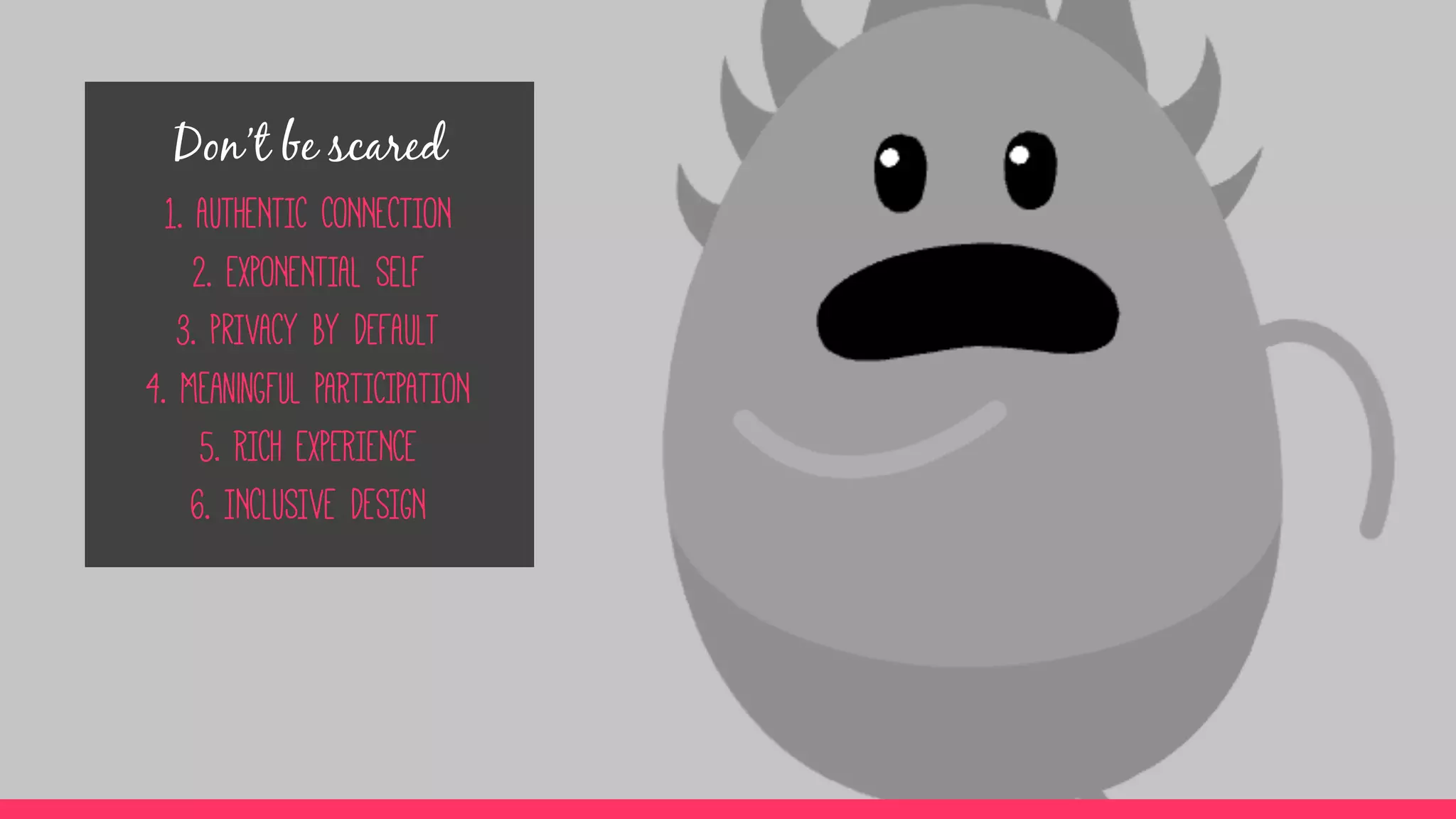 Don’t be scared
1. AUTHENTIC CONNECTION
2. EXPONENTIAL SELF
3. prIVACY BY DEFAULT
4. Meaningful PARTICIPATION
5. RICH EXPERIENCE
6. INCLUSIVE DESIGN
 