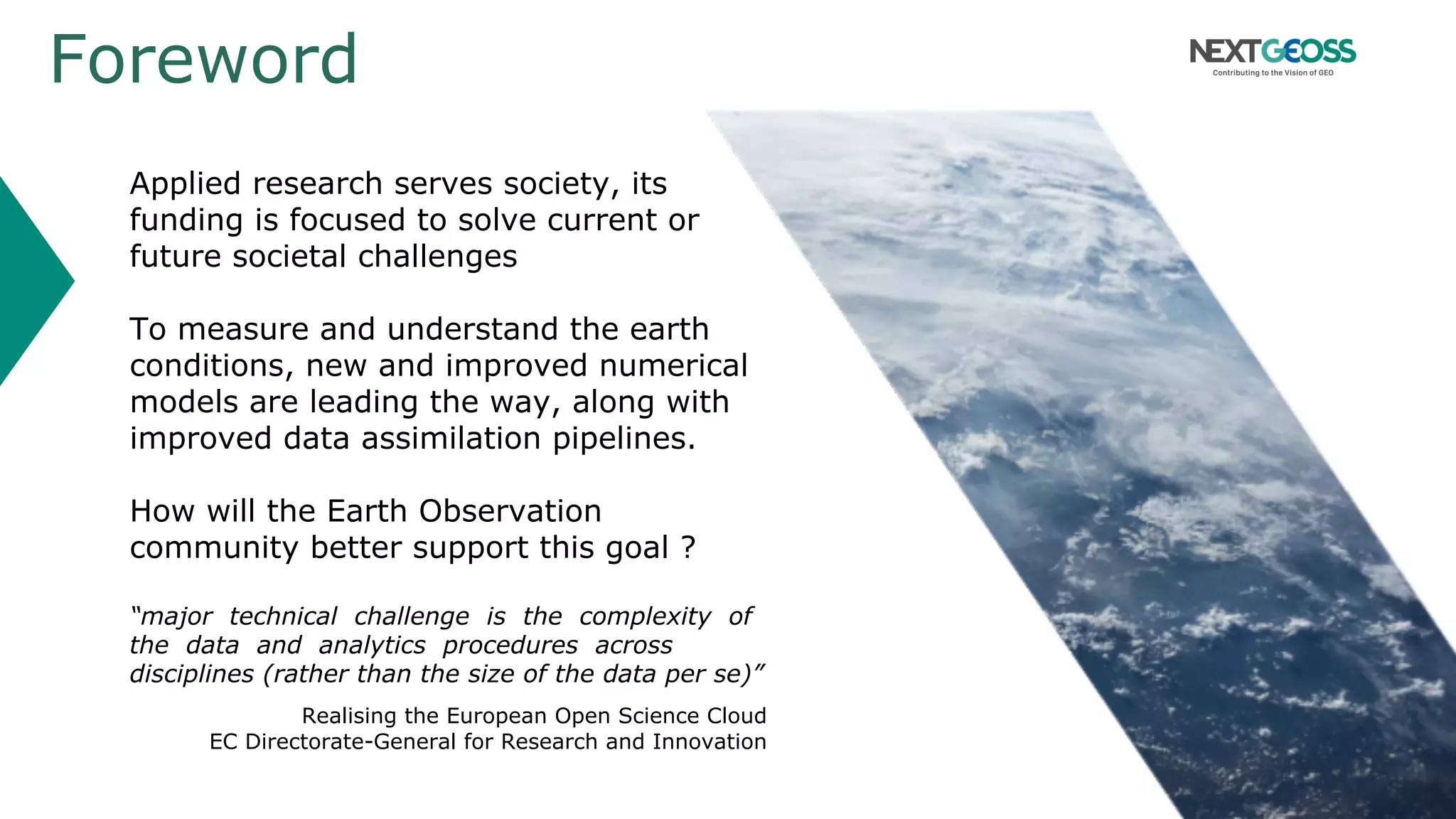 Foreword
Applied research serves society, its
funding is focused to solve current or
future societal challenges
To measure and understand the earth
conditions, new and improved numerical
models are leading the way, along with
improved data assimilation pipelines.
How will the Earth Observation
community better support this goal ?
“major technical challenge is the complexity of
the data and analytics procedures across
disciplines (rather than the size of the data per se)”
Realising the European Open Science Cloud
EC Directorate-General for Research and Innovation
 