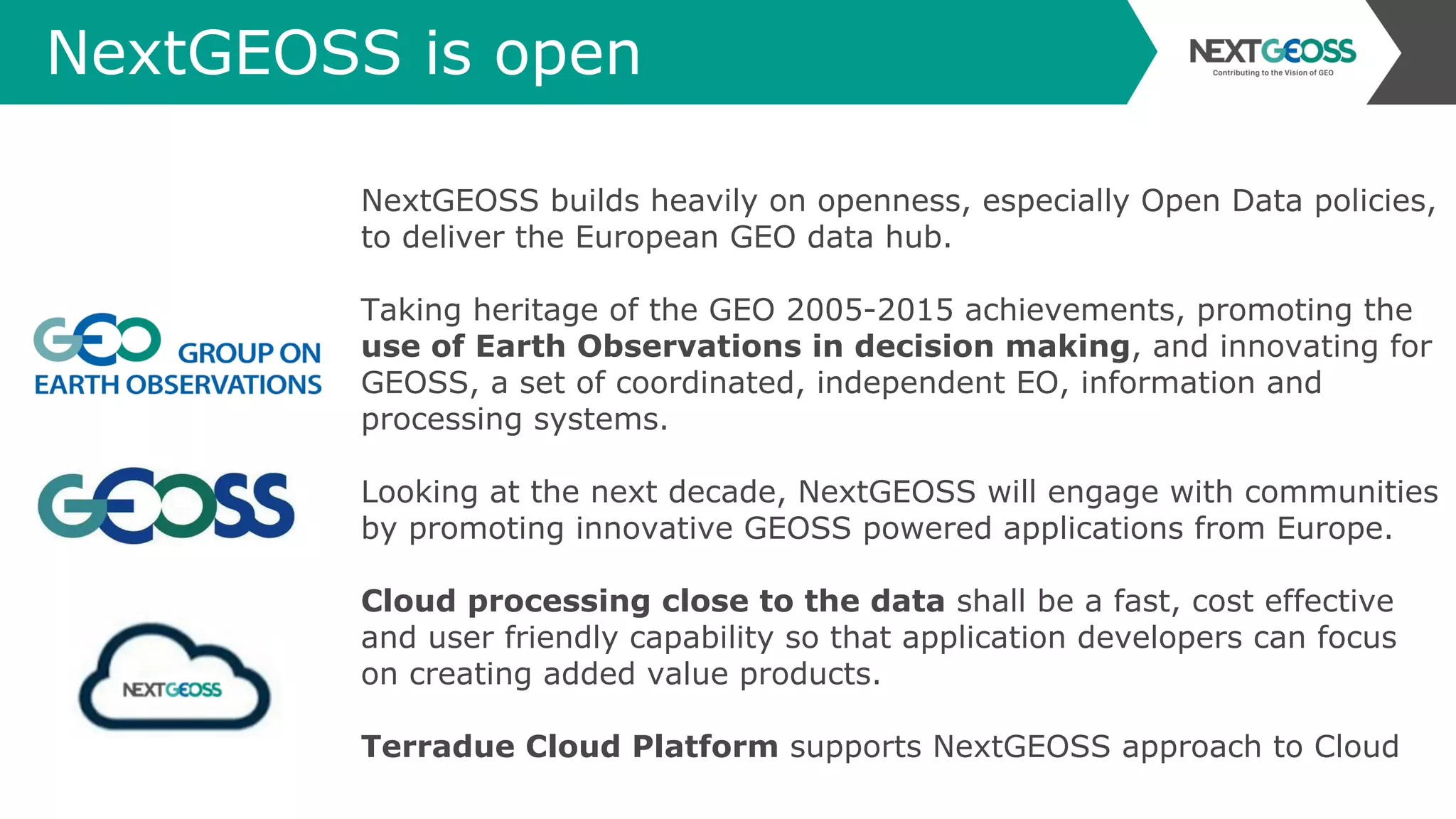 NextGEOSS is open
NextGEOSS builds heavily on openness, especially Open Data policies,
to deliver the European GEO data hub.
Taking heritage of the GEO 2005-2015 achievements, promoting the
use of Earth Observations in decision making, and innovating for
GEOSS, a set of coordinated, independent EO, information and
processing systems.
Looking at the next decade, NextGEOSS will engage with communities
by promoting innovative GEOSS powered applications from Europe.
Cloud processing close to the data shall be a fast, cost effective
and user friendly capability so that application developers can focus
on creating added value products.
Terradue Cloud Platform supports NextGEOSS approach to Cloud
 