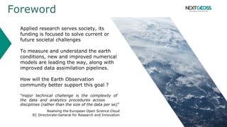 Foreword
Applied research serves society, its
funding is focused to solve current or
future societal challenges
To measure and understand the earth
conditions, new and improved numerical
models are leading the way, along with
improved data assimilation pipelines.
How will the Earth Observation
community better support this goal ?
“major technical challenge is the complexity of
the data and analytics procedures across
disciplines (rather than the size of the data per se)”
Realising the European Open Science Cloud
EC Directorate-General for Research and Innovation
 