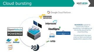 Cloud bursting
NextGEOSS support to
community hubs in
requesting, managing and
accessing resources for
cloud bursting
Covering both the open
science and commercial
applications opportunities
 
