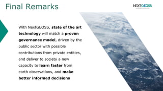 Final Remarks
With NextGEOSS, state of the art
technology will match a proven
governance model, driven by the
public sector with possible
contributions from private entities,
and deliver to society a new
capacity to learn faster from
earth observations, and make
better informed decisions
 