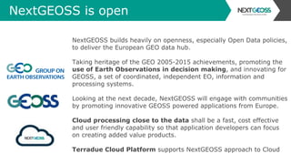 NextGEOSS is open
NextGEOSS builds heavily on openness, especially Open Data policies,
to deliver the European GEO data hub.
Taking heritage of the GEO 2005-2015 achievements, promoting the
use of Earth Observations in decision making, and innovating for
GEOSS, a set of coordinated, independent EO, information and
processing systems.
Looking at the next decade, NextGEOSS will engage with communities
by promoting innovative GEOSS powered applications from Europe.
Cloud processing close to the data shall be a fast, cost effective
and user friendly capability so that application developers can focus
on creating added value products.
Terradue Cloud Platform supports NextGEOSS approach to Cloud
 