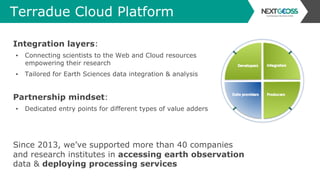 Terradue Cloud Platform
Integration layers:
▪  Connecting scientists to the Web and Cloud resources
empowering their research
▪  Tailored for Earth Sciences data integration & analysis
Partnership mindset:
▪  Dedicated entry points for different types of value adders
Since 2013, we’ve supported more than 40 companies
and research institutes in accessing earth observation
data & deploying processing services
 