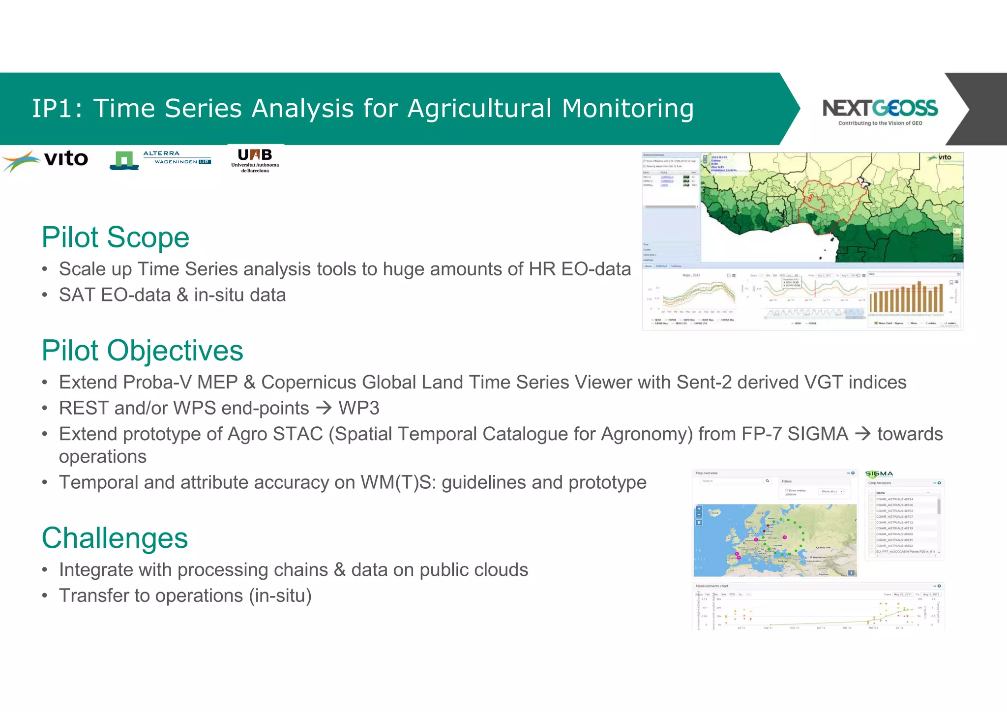 IP1: Time Series Analysis for Agricultural Monitoring
Pilot Scope
• Scale up Time Series analysis tools to huge amounts of HR EO-data
• SAT EO-data & in-situ data
Pilot Objectives
• Extend Proba-V MEP & Copernicus Global Land Time Series Viewer with Sent-2 derived VGT indices
• REST and/or WPS end-points  WP3
• Extend prototype of Agro STAC (Spatial Temporal Catalogue for Agronomy) from FP-7 SIGMA  towards
operations
• Temporal and attribute accuracy on WM(T)S: guidelines and prototype
Challenges
• Integrate with processing chains & data on public clouds
• Transfer to operations (in-situ)
 