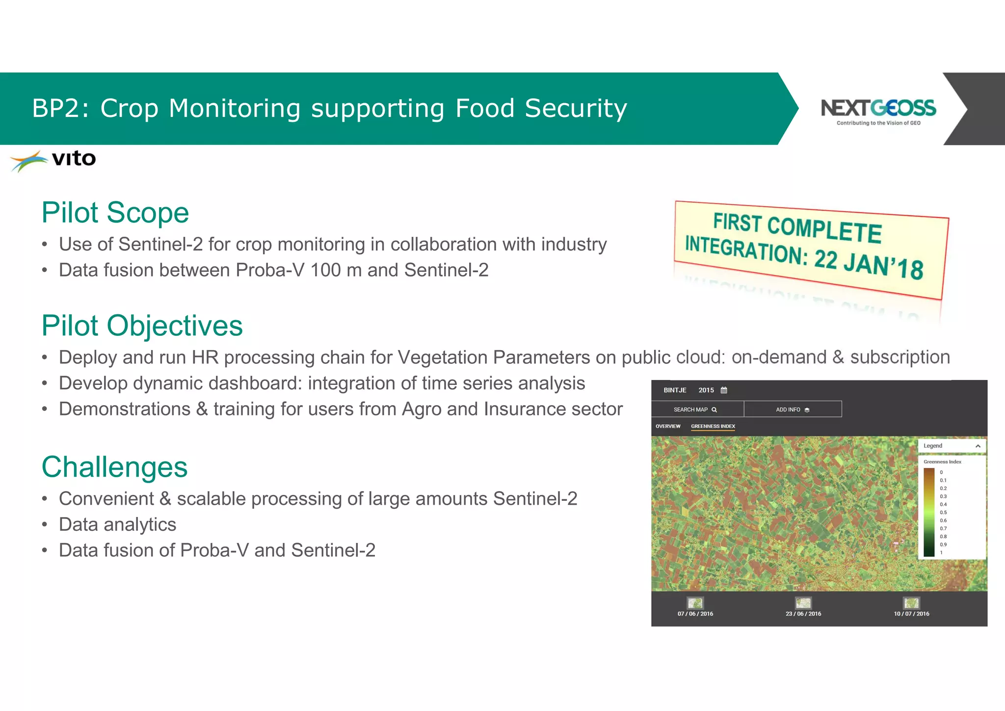 BP2: Crop Monitoring supporting Food Security
Pilot Scope
• Use of Sentinel-2 for crop monitoring in collaboration with industry
• Data fusion between Proba-V 100 m and Sentinel-2
Pilot Objectives
• Deploy and run HR processing chain for Vegetation Parameters on public cloud: on-demand & subscription
• Develop dynamic dashboard: integration of time series analysis
• Demonstrations & training for users from Agro and Insurance sector
Challenges
• Convenient & scalable processing of large amounts Sentinel-2
• Data analytics
• Data fusion of Proba-V and Sentinel-2
 