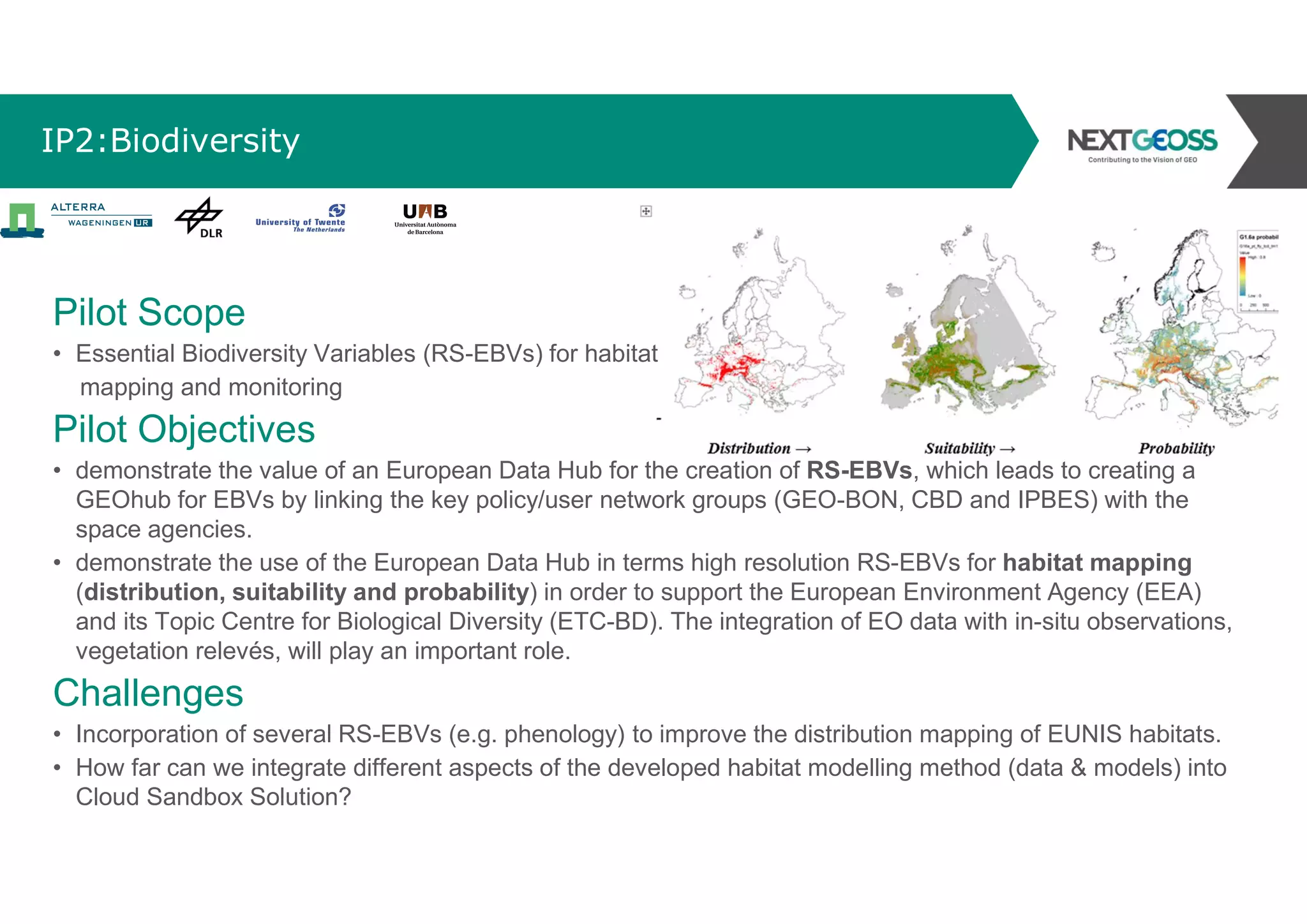 IP2:Biodiversity
Pilot Scope
• Essential Biodiversity Variables (RS-EBVs) for habitat
mapping and monitoring
Pilot Objectives
• demonstrate the value of an European Data Hub for the creation of RS-EBVs, which leads to creating a
GEOhub for EBVs by linking the key policy/user network groups (GEO-BON, CBD and IPBES) with the
space agencies.
• demonstrate the use of the European Data Hub in terms high resolution RS-EBVs for habitat mapping
(distribution, suitability and probability) in order to support the European Environment Agency (EEA)
and its Topic Centre for Biological Diversity (ETC-BD). The integration of EO data with in-situ observations,
vegetation relevés, will play an important role.
Challenges
• Incorporation of several RS-EBVs (e.g. phenology) to improve the distribution mapping of EUNIS habitats.
• How far can we integrate different aspects of the developed habitat modelling method (data & models) into
Cloud Sandbox Solution?
 