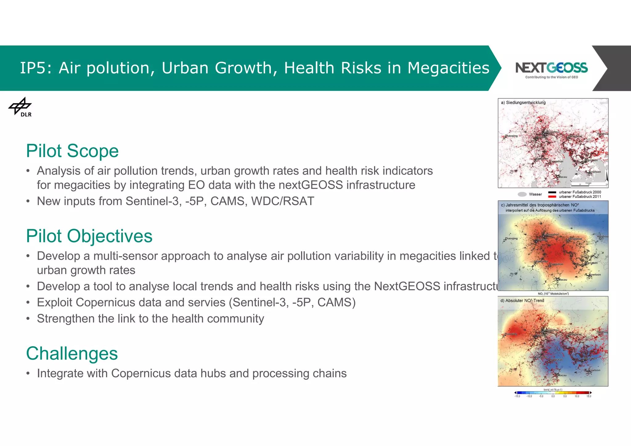 IP5: Air polution, Urban Growth, Health Risks in Megacities
Pilot Scope
• Analysis of air pollution trends, urban growth rates and health risk indicators
for megacities by integrating EO data with the nextGEOSS infrastructure
• New inputs from Sentinel-3, -5P, CAMS, WDC/RSAT
Pilot Objectives
• Develop a multi-sensor approach to analyse air pollution variability in megacities linked to
urban growth rates
• Develop a tool to analyse local trends and health risks using the NextGEOSS infrastructure
• Exploit Copernicus data and servies (Sentinel-3, -5P, CAMS)
• Strengthen the link to the health community
Challenges
• Integrate with Copernicus data hubs and processing chains
 