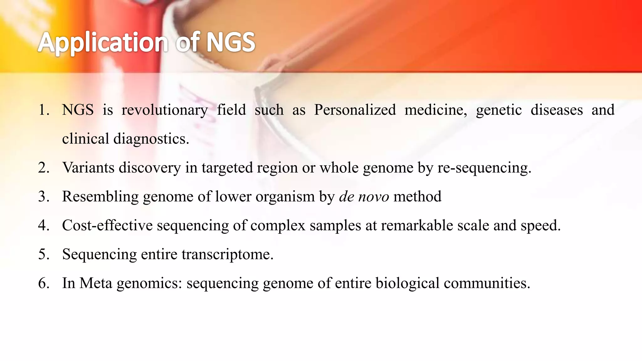 1. NGS is revolutionary field such as Personalized medicine, genetic diseases and
clinical diagnostics.
2. Variants discovery in targeted region or whole genome by re-sequencing.
3. Resembling genome of lower organism by de novo method
4. Cost-effective sequencing of complex samples at remarkable scale and speed.
5. Sequencing entire transcriptome.
6. In Meta genomics: sequencing genome of entire biological communities.
 