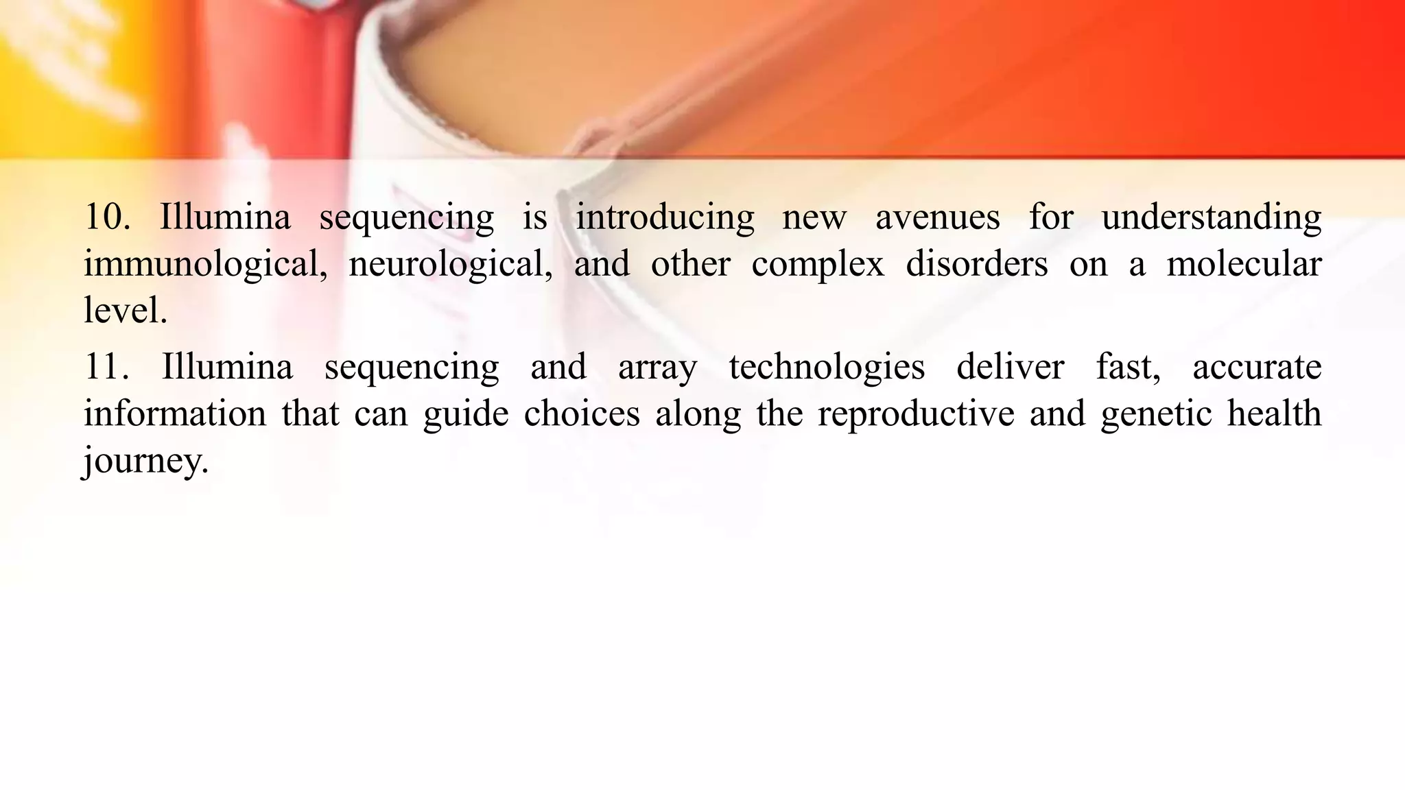 10. Illumina sequencing is introducing new avenues for understanding
immunological, neurological, and other complex disorders on a molecular
level.
11. Illumina sequencing and array technologies deliver fast, accurate
information that can guide choices along the reproductive and genetic health
journey.
 
