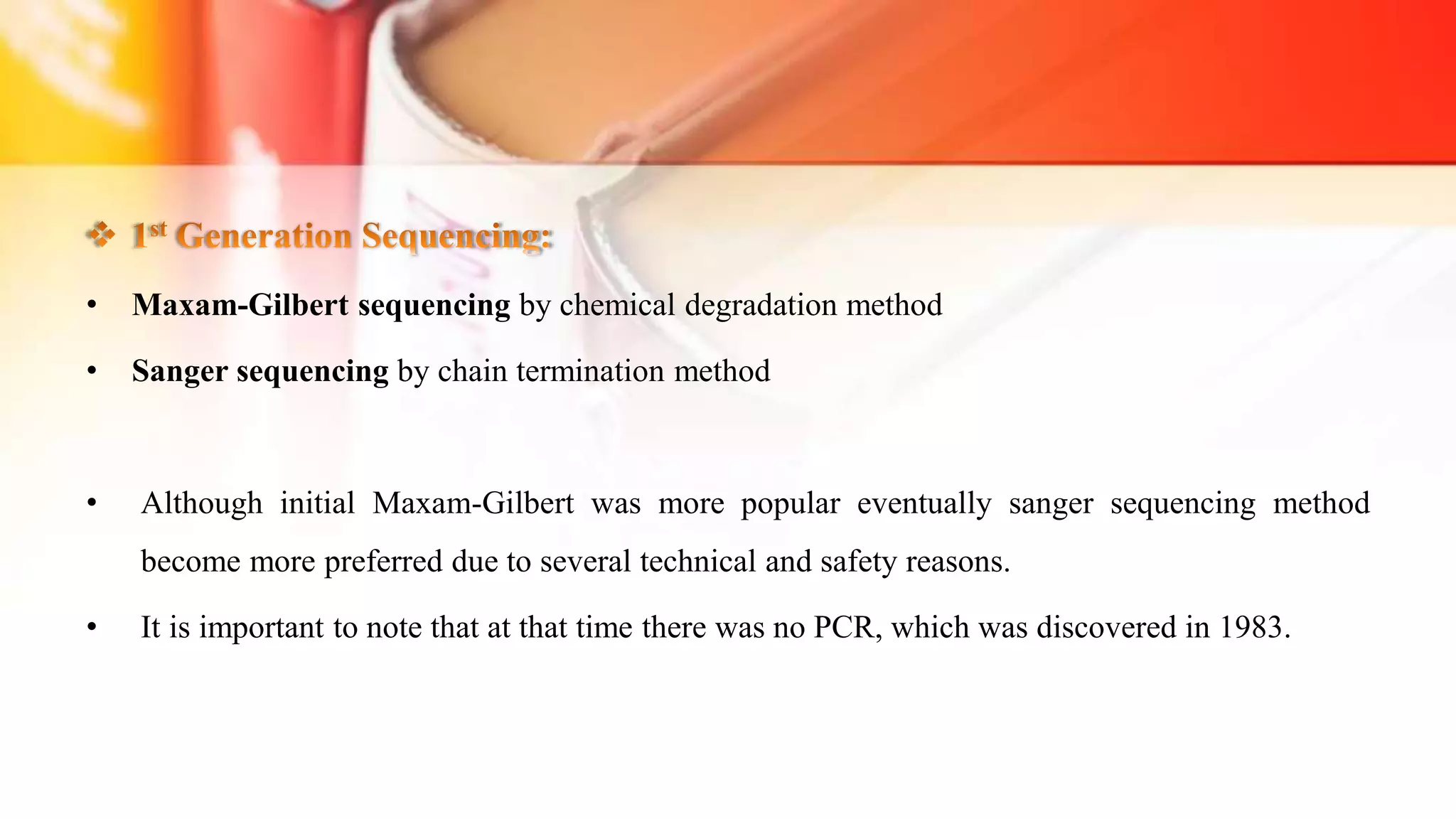 • Maxam-Gilbert sequencing by chemical degradation method
• Sanger sequencing by chain termination method
• Although initial Maxam-Gilbert was more popular eventually sanger sequencing method
become more preferred due to several technical and safety reasons.
• It is important to note that at that time there was no PCR, which was discovered in 1983.
 