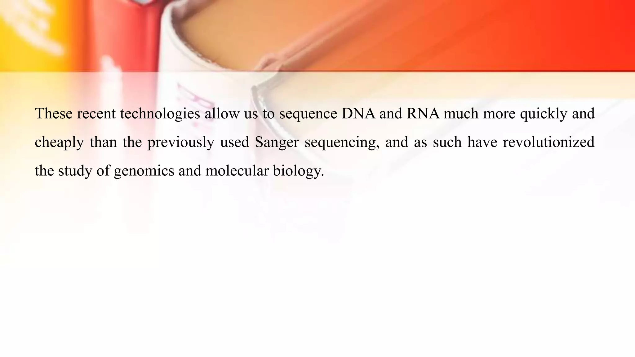 These recent technologies allow us to sequence DNA and RNA much more quickly and
cheaply than the previously used Sanger sequencing, and as such have revolutionized
the study of genomics and molecular biology.
 