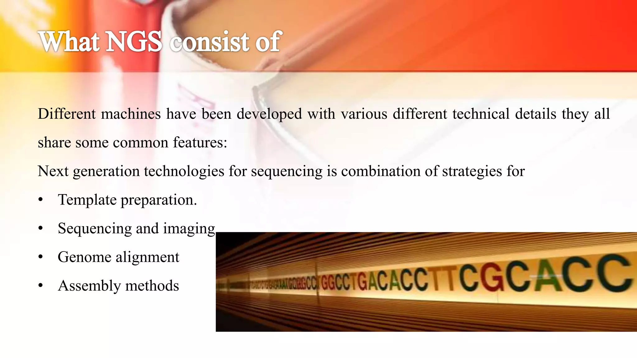 Different machines have been developed with various different technical details they all
share some common features:
Next generation technologies for sequencing is combination of strategies for
• Template preparation.
• Sequencing and imaging
• Genome alignment
• Assembly methods
 