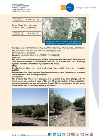 contact/contacto:
S -33,03306 W -068,93406
Mendoza - Argentina
Phone: +54 9 261 575 9528
info@brainsworks.com.ar




 PROPERTY
 PROPIEDAD         # OT100701

Land Olive Tree for sale
in San Juan, Argentina.

 VALUED IN
 VALUADA EN       U$S 2.550.000.


                                                PROGRAM THEIR VISIT WITH OUR ADVISERS.
                                                PROGRAME SU VISITA CON NUESTROS ASESORES.

Land for sale in Department of 25 de Mayo, Province of San Juan, Argentina.
468,2647 acres, cultivated field with olive trees in production.
46.967 olive trees plantation.
Location: (decimal grades) S -31.798308°/ W -68.224462°
Accesses:
The field is reached driving about 534 km. through provincial route Nº 147 (dirt road),
from National Route Nº 20 between the cities of San Juan and San Luis. Or through
byroads from the city of Media Agua (30 km, 19 miles).
SOIL:
Sandy loam, ideal for fruit and olive trees cultivation or vineyards
WATER:
This property has 2 you dam and 3 wells with filtrate system, 1 with electro pump and
the other ones 2 with submergible pump.
Description:
The property has 4 houses, (1 employer, 1 for foreman, 1 for taken charge and 1 for
taken charge of catering) 1 shed of 304 m2. Of 467 acres (total of the surface) 294
acres has watering for leak with double lateral, 44,5 acres watering for leak with a
lateral single and 101 acres of watering for mantel.




find: nextglobe in.................................
 