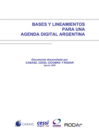 BASES Y LINEAMIENTOS
                PARA UNA
AGENDA DIGITAL ARGENTINA




    Documento desarrollado por
 CABASE, CESSI, CICOMRA Y RODAR
            Agosto 2008
 