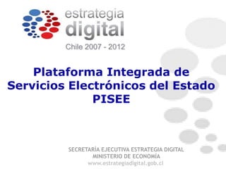 Chile 2007 - 2012


    Plataforma Integrada de
Servicios Electrónicos del Estado
              PISEE



         SECRETARÍA EJECUTIVA ESTRATEGIA DIGITAL
                MINISTERIO DE ECONOMÍA
               www.estrategiadigital.gob.cl
 