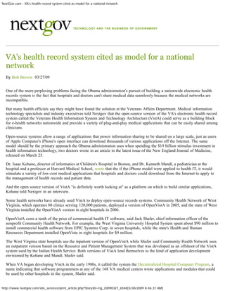 NextGov.com - VA's health record system cited as model for a national network




                                               TECHNOLOGY AND THE BUSINESS OF GOVERNMENT




  VA's health record system cited as model for a national
  network
  By Bob Brewin  03/27/09


  One of the more perplexing problems facing the Obama administration's pursuit of building a nationwide electronic health
  records system is the fact that hospitals and doctors can't share medical data seamlessly because the medical networks are
  incompatible.

  But many health officials say they might have found the solution at the Veterans Affairs Department. Medical information
  technology specialists and industry executives told Nextgov that the open-source version of the VA's electronic health record
  system called the Veterans Health Information System and Technology Architecture (VistA) could serve as a building block
  for e-health networks nationwide and provide a variety of plug-and-play medical applications that can be easily shared among
  clinicians.

  Open-source systems allow a range of applications that power information sharing to be shared on a large scale, just as users
  of Apple Computer's iPhone's open interface can download thousands of various applications off the Internet. The same
  model should be the primary approach the Obama administration uses when spending the $19 billion stimulus investment in
  health information technology, two doctors wrote in an article in the latest issue of the New England Journal of Medicine,
  released on March 25.

  Dr. Isaac Kohane, director of informatics at Children's Hospital in Boston, and Dr. Kenneth Mandl, a pediatrician at the
  hospital and a professor at Harvard Medical School, wrote that the if the iPhone model were applied to health IT, it would
  stimulate a variety of low-cost medical applications that hospitals and doctors could download from the Internet to apply to
  the management of health records and patient data.

  And the open source version of VistA "is definitely worth looking at" as a platform on which to build similar applications,
  Kohane told Nextgov in an interview.

  Some health networks have already used VistA to deploy open-source records systems. Community Health Network of West
  Virginia, which operates 80 clinics serving 120,000 patients, deployed a version of OpenVistA in 2005, and the state of West
  Virginia installed the OpenVistA version in eight hospitals in 2006.

  OpenVistA costs a tenth of the price of commercial health IT software, said Jack Shafer, chief information officer of the
  nonprofit Community Health Network. For example, the West Virginia University Hospital System spent about $90 million to
  install commercial health software from EPIC Systems Corp. in seven hospitals, while the state's Health and Human
  Resources Department installed OpenVista in eight hospitals for $9 million.

  The West Virginia state hospitals use the inpatient version of OpenVistA while Shafer said Community Health Network uses
  an outpatient version based on the Resource and Patient Management System that was developed as an offshoot of the VistA
  system used by the Indian Health Service. Both versions of VistA lend themselves to the kind of application development
  envisioned by Kohane and Mandl, Shafer said.

  When VA began developing VistA in the early 1980s, it called the system the Decentralized Hospital Computer Program, a
  name indicating that software programmers at any of the 168 VA medical centers wrote applications and modules that could
  be used by other hospitals in the system, Shafer said.


http://www.nextgov.com/site_services/print_article.php?StoryID=ng_20090327_6548[3/30/2009 8:46:31 AM]
 