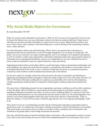 NextGov.com - Why Social Media Matters for Government                        http://www.nextgov.com/site_services/print_article.php?StoryID=ng_20...




                                                  T E C H N O LO G Y AN D T H E B U S IN E S S O F G O VE R N M E N T




         Why Social Media Matters for Government
         By Andy Blumenthal 04/15/09


         While not everyone quite understands social media, or Web 2.0, all of us more or less agree that it is here to stay.
         In the past the Internet was a one-way information medium, but today the audience talks back. People react to
         what they see and read, and share information on a grass-roots level, en-masse. Blogs led the revolution, and
         now we have tweets, wikis, podcasts, social networking sites, as well as sharing of and commenting on photos,
         music, videos and more.

         For chief information officers and chief technology officers, there is no question that social media is a
         phenomenon that must be understood so it can be leveraged strategically. For one thing, it's already here: The
         public, who are our customers, are using it outside agencies, and we are starting to see it adopted inside agencies
         as well. For another, it offers many opportunities. Information technology leaders have long urged the sharing of
         information across organizational boundaries, and now our stakeholders are not only willing but also driven
         (some would say obsessed) to reach out, express themselves, share and interact.

         Organizational policies about social media will have a profound impact. Earlier communication technologies such
         as the telephone, fax, pager and e-mail allowed a person to communicate with another or several others--but not
         to broadcast themselves to the world, at once, in real time. People have the power to communicate anywhere
         connectivity exists and their content instantaneously becomes part of the Internet.

         For the news media, for example, citizens have been elevated to the status of journalists, documenting key
         happenings and shaping the public's perceptions without the stamp of approval of any of the major networks. If a
         CIO or CTO follows that lead, anything that one employee says potentially can be seen by other employees,
         virtually upending the traditional chain of command in which people in authority speak and everybody else
         listens.

         Of course, this is a frightening prospect for most organizations, and many would just as well not allow employees
         to have this ability. But as IT leaders we cannot ignore the fact that people are motivated to connect, to share
         something of themselves and learn from others, as well as to leave something behind. It is almost as if the elixir
         of immortality that humans have for eons searched for has been found in some way. The ancient Egyptians were
         careful to record their autobiographies before they died, but they knew that few would read them. Today, in
         about five minutes, a 15-year-old can create a Facebook page and have his or her ongoing autobiography visible
         to all.

         These kinds of tools are overwhelmingly powerful, and given that people (especially young people) spend so
         much time at work, it is unlikely they will accept a working environment in which self-expression is not possible.
         With social media, every person can be an author, an inventor of ideas, a politician and a commentator, and
         contribute to the greater sphere of knowledge and human advancement.

         One may conclude that agencies should immediately adopt social media, with accommodations made for security
         issues. But we also must consider the ways in which it has complicated people's lives and psyches. One issue is



1 of 2                                                                                                                           4/19/2009 6:19 PM
 