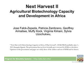 Program for Biosafety Systems – http://pbs.ifpri.info/
Next Harvest II
Agricultural Biotechnology Capacity
and Development in Africa
Jose Falck-Zepeda, Patricia Zambrano, Geoffrey
Arinaitwe, Muffy Kock, Virginia Kimani, Sylvia
Uzochukwu,
“ Next Harvest II: Biotechnology Capacity in Africa,AWay Forward” , OFAB-PBS Roundtable, June 5,
2015 Kampala Uganda.This presentation has not been formally peer-reviewed by IFPRI or elsewhere.
Opinions in this presentation and paper are solely those of the authors and not of IFPRI and its donors.
 