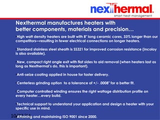 Nexthermal manufactures heaters with
  better components, materials and precision…
  •High watt density heaters are built with 8" long ceramic cores, 33% longer than our
  competitors—resulting in fewer electrical connections on longer heaters.

  •Standard stainless steel sheath is SS321 for improved corrosion resistance (Incoloy
  is also available).

  •New, compact right angle exit with flat sides to aid removal (when heaters last as
  long as Nexthermal’s do, this is important).

  •Anti-seize coating applied in house for faster delivery.

  •Centerless grinding option to a tolerance of +/- .0008" for a better fit.

  •Computer controlled winding ensures the right wattage distribution profile on
  every heater…every build.

  •Technical support to understand your application and design a heater with your
  specific use in mind.

10/22/11 and maintaining ISO 9001 since 2000.
  •Attaining
 