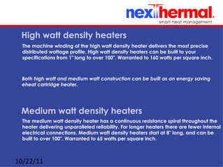 High watt density heaters
  The machine winding of the high watt density heater delivers the most precise
  distributed wattage profile. High watt density heaters can be built to your
  specifications from 1" long to over 100". Warranted to 160 watts per square inch.



 Both high watt and medium watt construction can be built as an energy saving
 eheat cartridge heater.




 Medium watt density heaters
  The medium watt density heater has a continuous resistance spiral throughout the
  heater delivering unparalleled reliability. For longer heaters there are fewer internal
  electrical connections. Medium watt density heaters start at 8" long, and can be
  built to over 100". Warranted to 65 watts per square inch.



10/22/11
 