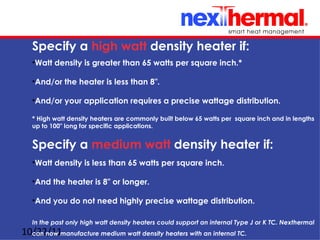 Specify a high watt density heater if:
   •Watt density is greater than 65 watts per square inch.*

   •And/or the heater is less than 8".

   •And/or your application requires a precise wattage distribution.

   * High watt density heaters are commonly built below 65 watts per square inch and in lengths
   up to 100" long for specific applications.


   Specify a medium watt density heater if:
   •Watt density is less than 65 watts per square inch.

   •And the heater is 8" or longer.

   •And you do not need highly precise wattage distribution.

   In the past only high watt density heaters could support an internal Type J or K TC. Nexthermal
10/22/11manufacture medium watt density heaters with an internal TC.
  can now
 