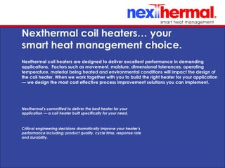 10/24/11
Nexthermal coil heaters… your
smart heat management choice.
Nexthermal coil heaters are designed to deliver excellent performance in demanding
applications. Factors such as movement, moisture, dimensional tolerances, operating
temperature, material being heated and environmental conditions will impact the design of
the coil heater. When we work together with you to build the right heater for your application
— we design the most cost effective process improvement solutions you can implement.
Nexthermal’s committed to deliver the best heater for your
application — a coil heater built specifically for your need.
Critical engineering decisions dramatically improve your heater’s
performance including: product quality, cycle time, response rate
and durability.
 