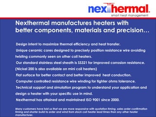10/24/11
Nexthermal manufactures heaters with
better components, materials and precision…
•
Design intent to maximize thermal efficiency and heat transfer.
•
Unique ceramic cores designed to precisely position resistance wire avoiding
twisting commonly seen on other coil heaters.
•
Our standard stainless steel sheath is SS321 for improved corrosion resistance.
(Nickel 200 is also available on mini coil heaters)
•
Flat surface for better contact and better improved heat conduction.
•
Computer controlled resistance wire winding for tighter ohms tolerance.
•
Technical support and simulation program to understand your application and
design a heater with your specific use in mind.
•
Nexthermal has attained and maintained ISO 9001 since 2000.
Many customers have told us that we are more responsive with quotation timing, sales order confirmation
timing and shorter build to order and wind from stock coil heater lead times than any other heater
manufacturer.
 