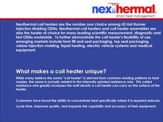 10/24/11
Nexthermal coil heaters are the number one choice among US Hot Runner
Injection Molding OEMs. Nexthermal coil heaters and coil heater assemblies are
also the heater of choice for many leading scientific measurement, diagnostic and
test OEMs worldwide. To further demonstrate the coil heater's flexibility of use,
emerging markets include form fill and seal packaging, top seal packaging,
rubber injection molding, liquid heating, electric vehicle systems and medical
equipment.
While many believe the name “coil heater” is derived from common winding patterns to heat
nozzles, the name is actually related to the internally spiraled resistance wire. This coiled
resistance wire greatly increases the watt density a coil heater can carry on the surface of the
heater.
Customers have found the ability to concentrate heat specifically where it is required reduces
cycle time, improves quality, and expands the capability and accuracy of their equipment.
What makes a coil heater unique?
 