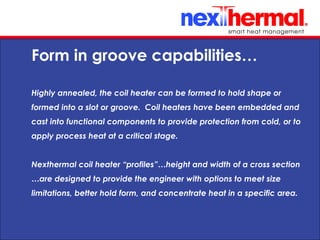 10/24/11
Form in groove capabilities…
Highly annealed, the coil heater can be formed to hold shape or
formed into a slot or groove. Coil heaters have been embedded and
cast into functional components to provide protection from cold, or to
apply process heat at a critical stage.
Nexthermal coil heater “profiles”…height and width of a cross section
…are designed to provide the engineer with options to meet size
limitations, better hold form, and concentrate heat in a specific area.
 