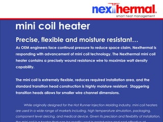 10/24/11
mini coil heater
Precise, flexible and moisture resistant…
As OEM engineers face continual pressure to reduce space claim, Nexthermal is
responding with advancement of mini coil technology. The Nexthermal mini coil
heater contains a precisely wound resistance wire to maximize watt density
capability.
The mini coil is extremely flexible, reduces required installation area, and the
standard transition head construction is highly moisture resistant. Staggering
transition heads allows for smaller wire channel dimensions.
While originally designed for the Hot Runner Injection Molding industry, mini coil heaters
are used in a wide range of markets including, high temperature simulation, packaging,
component level deicing, and medical device. Given its precision and flexibility of installation,
 