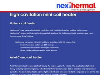 10/24/11
high cavitation mini coil heater
Hotlock coil heater
Nexthermal’s next generation Hotlock maximizes high cavitation injection molding performance.
Nexthermal’s unique locking mechanism precisely positions the Hotlock and holds a replaceable 1mm
thermocouple firmly in place.
Nexthermal has solved common problems associated with this heater style:
•
Smallest unheated section, just .250” from tip.
•
Smaller net outer diameter allowing for closer drops
•
Nickel coated inside diameter for easier removal
Axial Clamp coil heater
Axial Clamp mini coil heaters positively clamp the heater against the nozzle. The application of physical
theory and unique cam design ensure Nexthermal Axial Clamp heaters deliver excellent heat transfer and
durability. The axial clamp heater can be tightened with one allen screw in front, compared to two on the side
 
