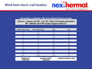 10/24/11
Lead Protection Options
FIBERGLASS
SLEEVING
BRAIDED METAL
SLEEVING
FLEXIBLE ARMOR CABLE
Wind from stock coil heaters
HEATED LENGTH (INCH) TOTAL LENGTH (INCH) WATT VOLT
10.5 14.5 215 240
12. 16.5 250 240
16 20 325 240
19 23 390 240
22 26 470 240
26 30 520 240
30 34 610 240
36 40 630 240
38 42 700 240
42 46 800 240
45 49 850 240
75.28 78.84 1050 240
79 82.56 1150 240
86.6 90.16 1300 240
All heaters available with and without thermocouple
2.5mm x 3.4mm (0.100” x 0.134”) Flat Coil Heater Standard
48” Teflon® and TPE Leads Ungrounded TC
 